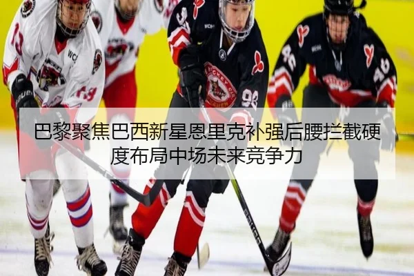 巴黎聚焦巴西新星恩里克补强后腰拦截硬度布局中场未来竞争力